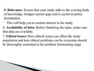 5. Relevance: Ensure that your study adds to the existing body
of knowledge, bridges current gaps and is useful in policy
formulation.
 This will help you to sustain interest in the study.
6. Availability of data: Before finalizing the topic, make sure
that data are available.
7. Ethical issues: How ethical issues can affect the study
population and how ethical problems can be overcome should
be thoroughly examined at the problem formulating stage.
 