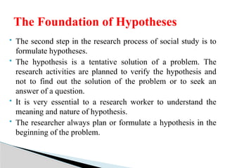  The second step in the research process of social study is to
formulate hypotheses.
 The hypothesis is a tentative solution of a problem. The
research activities are planned to verify the hypothesis and
not to find out the solution of the problem or to seek an
answer of a question.
 It is very essential to a research worker to understand the
meaning and nature of hypothesis.
 The researcher always plan or formulate a hypothesis in the
beginning of the problem.
The Foundation of Hypotheses
 