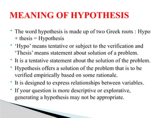  The word hypothesis is made up of two Greek roots : Hypo
+ thesis = Hypothesis
 ‘Hypo’ means tentative or subject to the verification and
‘Thesis’ means statement about solution of a problem.
 It is a tentative statement about the solution of the problem.
 Hypothesis offers a solution of the problem that is to be
verified empirically based on some rationale.
 It is designed to express relationships between variables.
 If your question is more descriptive or explorative,
generating a hypothesis may not be appropriate.
MEANING OF HYPOTHESIS
 