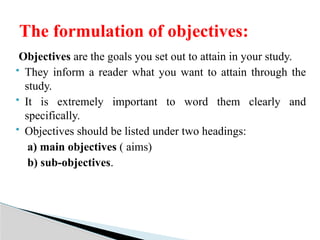 Objectives are the goals you set out to attain in your study.
 They inform a reader what you want to attain through the
study.
 It is extremely important to word them clearly and
specifically.
 Objectives should be listed under two headings:
a) main objectives ( aims)
b) sub-objectives.
The formulation of objectives:
 