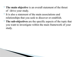 The main objective is an overall statement of the thrust
of /drive your study.
 It is also a statement of the main associations and
relationships that you seek to discover or establish.
 The sub-objectives are the specific aspects of the topic that
you want to investigate within the main framework of your
study.
 