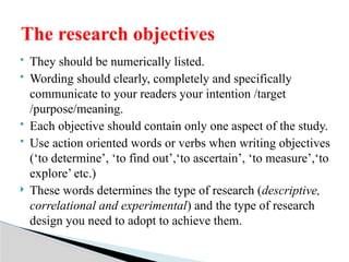  They should be numerically listed.
 Wording should clearly, completely and specifically
communicate to your readers your intention /target
/purpose/meaning.
 Each objective should contain only one aspect of the study.
 Use action oriented words or verbs when writing objectives
(‘to determine’, ‘to find out’,‘to ascertain’, ‘to measure’,‘to
explore’ etc.)
 These words determines the type of research (descriptive,
correlational and experimental) and the type of research
design you need to adopt to achieve them.
The research objectives
 
