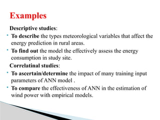 Descriptive studies:
 To describe the types meteorological variables that affect the
energy prediction in rural areas.
 To find out the model the effectively assess the energy
consumption in study site.
Correlatinal studies:
 To ascertain/determine the impact of many training input
parameters of ANN model .
 To compare the effectiveness of ANN in the estimation of
wind power with empirical models.
Examples
 
