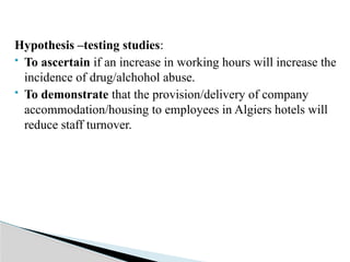 Hypothesis –testing studies:
 To ascertain if an increase in working hours will increase the
incidence of drug/alchohol abuse.
 To demonstrate that the provision/delivery of company
accommodation/housing to employees in Algiers hotels will
reduce staff turnover.
 