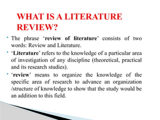  The phrase ‘review of literature’ consists of two
words: Review and Literature.
 ‘Literature’ refers to the knowledge of a particular area
of investigation of any discipline (theoretical, practical
and its research studies).
 ‘review’ means to organize the knowledge of the
specific area of research to advance an organization
/structure of knowledge to show that the study would be
an addition to this field.
WHAT IS A LITERATURE
REVIEW?
 
