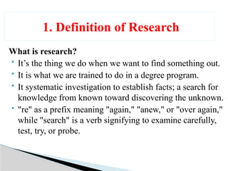 What is research?
 It’s the thing we do when we want to find something out.
 It is what we are trained to do in a degree program.
 It systematic investigation to establish facts; a search for
knowledge from known toward discovering the unknown.
 "re" as a prefix meaning "again," "anew," or "over again,"
while "search" is a verb signifying to examine carefully,
test, try, or probe.
1. Definition of Research
 