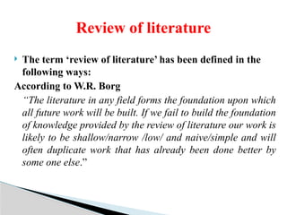  The term ‘review of literature’ has been defined in the
following ways:
According to W.R. Borg
“The literature in any field forms the foundation upon which
all future work will be built. If we fail to build the foundation
of knowledge provided by the review of literature our work is
likely to be shallow/narrow /low/ and naive/simple and will
often duplicate work that has already been done better by
some one else.”
Review of literature
 
