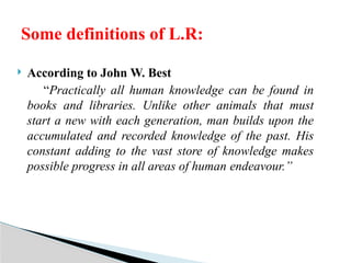  According to John W. Best
“Practically all human knowledge can be found in
books and libraries. Unlike other animals that must
start a new with each generation, man builds upon the
accumulated and recorded knowledge of the past. His
constant adding to the vast store of knowledge makes
possible progress in all areas of human endeavour.”
Some definitions of L.R:
 