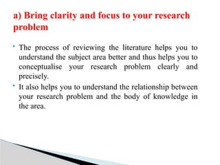  The process of reviewing the literature helps you to
understand the subject area better and thus helps you to
conceptualise your research problem clearly and
precisely.
 It also helps you to understand the relationship between
your research problem and the body of knowledge in
the area.
a) Bring clarity and focus to your research
problem
 