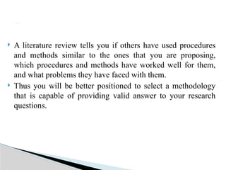  A literature review tells you if others have used procedures
and methods similar to the ones that you are proposing,
which procedures and methods have worked well for them,
and what problems they have faced with them.
 Thus you will be better positioned to select a methodology
that is capable of providing valid answer to your research
questions.
b) Improve your methodology
 