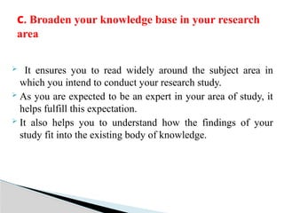  It ensures you to read widely around the subject area in
which you intend to conduct your research study.
 As you are expected to be an expert in your area of study, it
helps fulfill this expectation.
 It also helps you to understand how the findings of your
study fit into the existing body of knowledge.
c. Broaden your knowledge base in your research
area
 