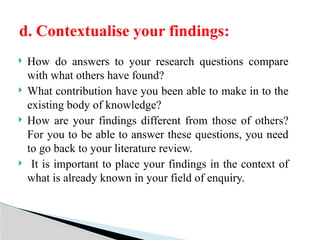  How do answers to your research questions compare
with what others have found?
 What contribution have you been able to make in to the
existing body of knowledge?
 How are your findings different from those of others?
For you to be able to answer these questions, you need
to go back to your literature review.
 It is important to place your findings in the context of
what is already known in your field of enquiry.
d. Contextualise your findings:
 
