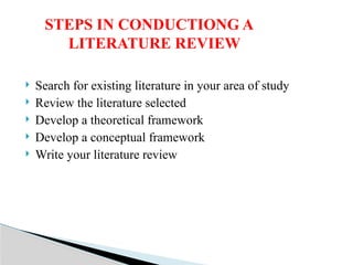  Search for existing literature in your area of study
 Review the literature selected
 Develop a theoretical framework
 Develop a conceptual framework
 Write your literature review
STEPS IN CONDUCTIONG A
LITERATURE REVIEW
 