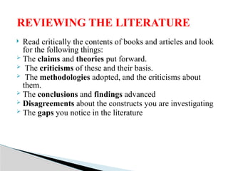  Read critically the contents of books and articles and look
for the following things:
 The claims and theories put forward.
 The criticisms of these and their basis.
 The methodologies adopted, and the criticisms about
them.
 The conclusions and findings advanced
 Disagreements about the constructs you are investigating
 The gaps you notice in the literature
REVIEWING THE LITERATURE
 