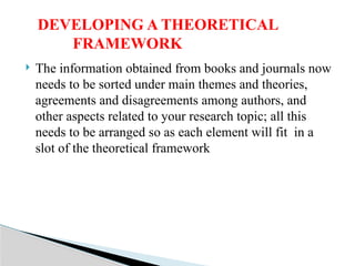  The information obtained from books and journals now
needs to be sorted under main themes and theories,
agreements and disagreements among authors, and
other aspects related to your research topic; all this
needs to be arranged so as each element will fit in a
slot of the theoretical framework
DEVELOPING A THEORETICAL
FRAMEWORK
 
