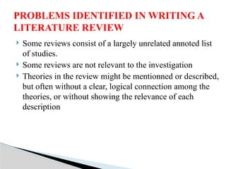  Some reviews consist of a largely unrelated annoted list
of studies.
 Some reviews are not relevant to the investigation
 Theories in the review might be mentionned or described,
but often without a clear, logical connection among the
theories, or without showing the relevance of each
description
PROBLEMS IDENTIFIED IN WRITING A
LITERATURE REVIEW
 