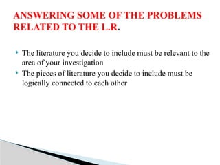  The literature you decide to include must be relevant to the
area of your investigation
 The pieces of literature you decide to include must be
logically connected to each other
ANSWERING SOME OF THE PROBLEMS
RELATED TO THE L.R.
 