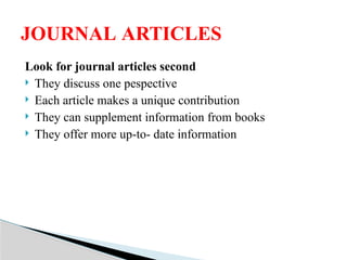 Look for journal articles second
 They discuss one pespective
 Each article makes a unique contribution
 They can supplement information from books
 They offer more up-to- date information
JOURNAL ARTICLES
 