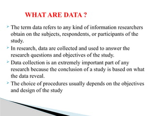  The term data refers to any kind of information researchers
obtain on the subjects, respondents, or participants of the
study.
 In research, data are collected and used to answer the
research questions and objectives of the study.
 Data collection is an extremely important part of any
research because the conclusion of a study is based on what
the data reveal.
 The choice of procedures usually depends on the objectives
and design of the study
WHAT ARE DATA ?
 