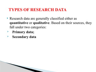  Research data are generally classified either as
quantitative or qualitative. Based on their sources, they
fall under two categories:
 Primary data;
 Secondary data
TYPES OF RESEARCH DATA
 