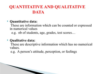  Quantitative data:
These are information which can be counted or expressed
in numerical values
e.g. nb of students, age, grades, test scores…
 Qualitative data:
These are descriptive information which has no numerical
values.
e.g. A person’s attitude, perception, or feelings
QUANTITATIVE AND QUALITATIVE
DATA
 