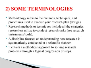  Methodology refers to the methods, techniques, and
procedures used to execute your research plan (design).
 Research methods or techniques include all the strategies
researchers utilize to conduct research tasks (see research
instruments/tools).
 A discipline focused on understanding how research is
systematically conducted in a scientific manner.
 It entails a methodical approach to solving research
problems through a logical progression of steps.
2) SOME TERMINOLOGIES
 