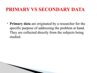  Primary data are originated by a researcher for the
specific purpose of addressing the problem at hand.
They are collected directly from the subjects being
studied.
PRIMARY VS SECONDARY DATA
 