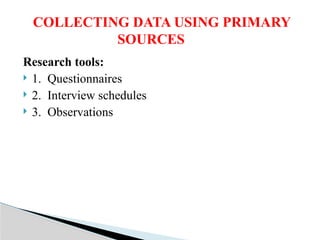 Research tools:
 1. Questionnaires
 2. Interview schedules
 3. Observations
COLLECTING DATA USING PRIMARY
SOURCES
 