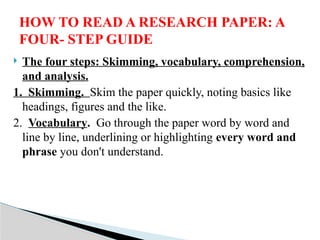  The four steps: Skimming, vocabulary, comprehension,
and analysis.
1. Skimming. Skim the paper quickly, noting basics like
headings, figures and the like.
2. Vocabulary. Go through the paper word by word and
line by line, underlining or highlighting every word and
phrase you don't understand.
HOW TO READ A RESEARCH PAPER: A
FOUR- STEP GUIDE
 