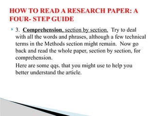 3. Comprehension, section by section. Try to deal
with all the words and phrases, although a few technical
terms in the Methods section might remain. Now go
back and read the whole paper, section by section, for
comprehension.
Here are some qqs. that you might use to help you
better understand the article.
HOW TO READ A RESEARCH PAPER: A
FOUR- STEP GUIDE
 