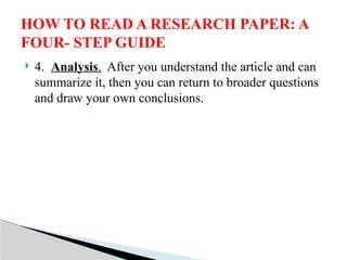  4. Analysis. After you understand the article and can
summarize it, then you can return to broader questions
and draw your own conclusions.
HOW TO READ A RESEARCH PAPER: A
FOUR- STEP GUIDE
 