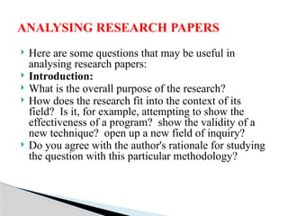  Here are some questions that may be useful in
analysing research papers:
 Introduction:
 What is the overall purpose of the research?
 How does the research fit into the context of its
field? Is it, for example, attempting to show the
effectiveness of a program? show the validity of a
new technique? open up a new field of inquiry?
 Do you agree with the author's rationale for studying
the question with this particular methodology?
ANALYSING RESEARCH PAPERS
 