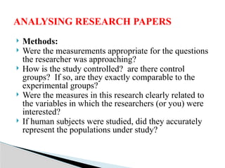  Methods:
 Were the measurements appropriate for the questions
the researcher was approaching?
 How is the study controlled? are there control
groups? If so, are they exactly comparable to the
experimental groups?
 Were the measures in this research clearly related to
the variables in which the researchers (or you) were
interested?
 If human subjects were studied, did they accurately
represent the populations under study?
ANALYSING RESEARCH PAPERS
 