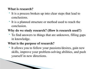 What is research?
 It is a process broken up into clear steps that lead to
conclusions.
 It is a planned structure or method used to reach the
conclusion.
Why do we study research? (How is research used?)
 To find answers to things that are unknown, filling gaps
in knowledge.
What is the purpose of research?
 It allows you to follow your passions/desires, gain new
skills, improve your problem-solving abilities, and push
yourself in new directions.
 