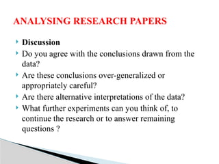  Discussion
 Do you agree with the conclusions drawn from the
data?
 Are these conclusions over-generalized or
appropriately careful?
 Are there alternative interpretations of the data?
 What further experiments can you think of, to
continue the research or to answer remaining
questions ?
ANALYSING RESEARCH PAPERS
 