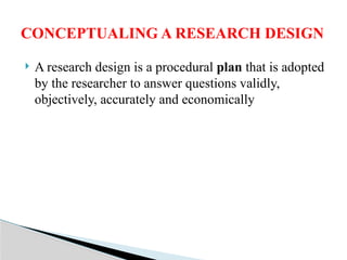  A research design is a procedural plan that is adopted
by the researcher to answer questions validly,
objectively, accurately and economically
CONCEPTUALING A RESEARCH DESIGN
 