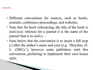  Different conventions for sources, such as books,
journals, conference proceedings, and websites.
 Note that for book referencing, the title of the book is
italicized, whereas for a journal it is the name of the
journal that is in italics.
 Note below that the convention is to insert a full stop
(.) after the author’s name and year (e.g. ‘Dreyfuss, H.
L. (2001).’); however some publishers omit this
convention, preferring to implement their own house
style.
References (Bibliography):
How to cite the references
 