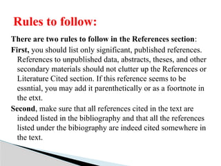 There are two rules to follow in the References section:
First, you should list only significant, published references.
References to unpublished data, abstracts, theses, and other
secondary materials should not clutter up the References or
Literature Cited section. If this reference seems to be
essntial, you may add it parenthetically or as a foortnote in
the etxt.
Second, make sure that all references cited in the text are
indeed listed in the bibliography and that all the references
listed under the bibiography are indeed cited somewhere in
the text.
Rules to follow:
 