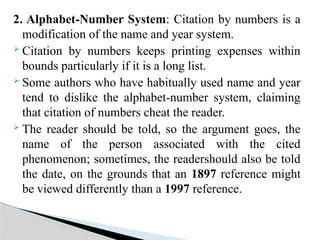 2. Alphabet-Number System: Citation by numbers is a
modification of the name and year system.
 Citation by numbers keeps printing expenses within
bounds particularly if it is a long list.
 Some authors who have habitually used name and year
tend to dislike the alphabet-number system, claiming
that citation of numbers cheat the reader.
 The reader should be told, so the argument goes, the
name of the person associated with the cited
phenomenon; sometimes, the readershould also be told
the date, on the grounds that an 1897 reference might
be viewed differently than a 1997 reference.
 