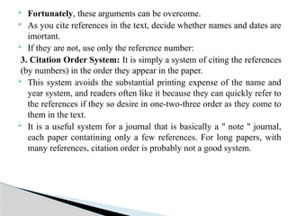  Fortunately, these arguments can be overcome.
 As you cite references in the text, decide whether names and dates are
imortant.
 If they are not, use only the reference number:
3. Citation Order System: It is simply a system of citing the references
(by numbers) in the order they appear in the paper.
 This system avoids the substantial printing expense of the name and
year system, and readers often like it because they can quickly refer to
the references if they so desire in one-two-three order as they come to
them in the text.
 It is a useful system for a journal that is basically a " note " journal,
each paper contatining only a few references. For long papers, with
many references, citation order is probably not a good system.
 