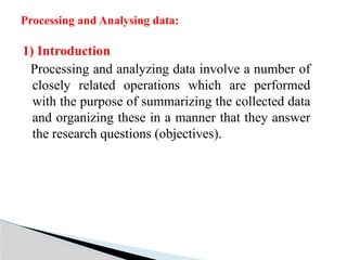 1) Introduction
Processing and analyzing data involve a number of
closely related operations which are performed
with the purpose of summarizing the collected data
and organizing these in a manner that they answer
the research questions (objectives).
Processing and Analysing data:
 