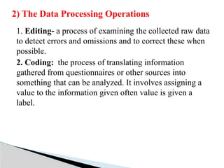 1. Editing- a process of examining the collected raw data
to detect errors and omissions and to correct these when
possible.
2. Coding: the process of translating information
gathered from questionnaires or other sources into
something that can be analyzed. It involves assigning a
value to the information given often value is given a
label.
2) The Data Processing Operations
 
