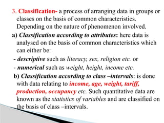 3. Classification- a process of arranging data in groups or
classes on the basis of common characteristics.
Depending on the nature of phenomenon involved.
a) Classification according to attributes: here data is
analysed on the basis of common characteristics which
can either be:
- descriptive such as literacy, sex, religion etc. or
- numerical such as weight, height, income etc.
b) Classification according to class –intervals: is done
with data relating to income, age, weight, tariff,
production, occupancy etc. Such quantitative data are
known as the statistics of variables and are classified on
the basis of class –intervals.
 