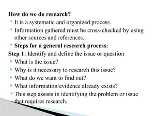 How do we do research?
 It is a systematic and organized process.
 Information gathered must be cross-checked by using
other sources and references.
 Steps for a general research process:
Step 1: Identify and define the issue or question
 What is the issue?
 Why is it necessary to research this issue?
 What do we want to find out?
 What information/evidence already exists?
 This step assists in identifying the problem or issue
that requires research.
 