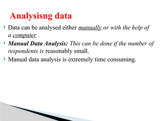  Data can be analysed either manually or with the help of
a computer .
 Manual Data Analysis: This can be done if the number of
respondents is reasonably small.
 Manual data analysis is extremely time consuming.
Analysisng data
 