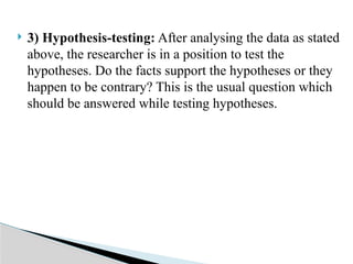  3) Hypothesis-testing: After analysing the data as stated
above, the researcher is in a position to test the
hypotheses. Do the facts support the hypotheses or they
happen to be contrary? This is the usual question which
should be answered while testing hypotheses.
 