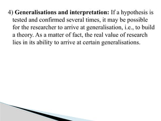 4) Generalisations and interpretation: If a hypothesis is
tested and confirmed several times, it may be possible
for the researcher to arrive at generalisation, i.e., to build
a theory. As a matter of fact, the real value of research
lies in its ability to arrive at certain generalisations.
 