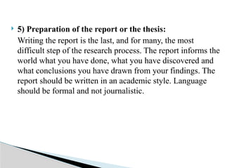  5) Preparation of the report or the thesis:
Writing the report is the last, and for many, the most
difficult step of the research process. The report informs the
world what you have done, what you have discovered and
what conclusions you have drawn from your findings. The
report should be written in an academic style. Language
should be formal and not journalistic.
 