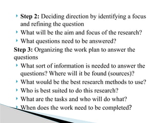  Step 2: Deciding direction by identifying a focus
and refining the question
 What will be the aim and focus of the research?
 What questions need to be answered?
Step 3: Organizing the work plan to answer the
questions
 What sort of information is needed to answer the
questions? Where will it be found (sources)?
 What would be the best research methods to use?
 Who is best suited to do this research?
 What are the tasks and who will do what?
 When does the work need to be completed?
 