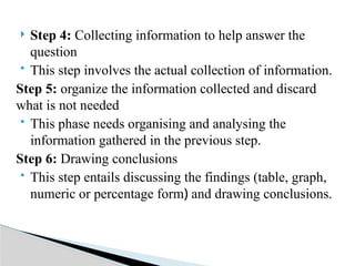  Step 4: Collecting information to help answer the
question
 This step involves the actual collection of information.
Step 5: organize the information collected and discard
what is not needed
 This phase needs organising and analysing the
information gathered in the previous step.
Step 6: Drawing conclusions
 This step entails discussing the findings (table, graph,
numeric or percentage form) and drawing conclusions.
 